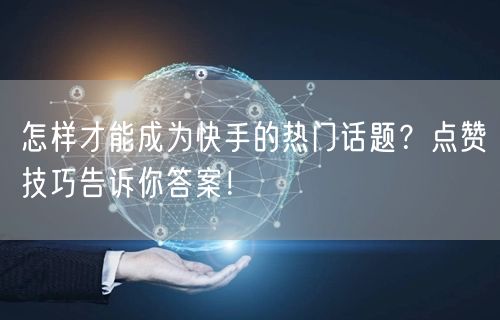 怎样才能成为快手的热门话题？点赞技巧告诉你答案！